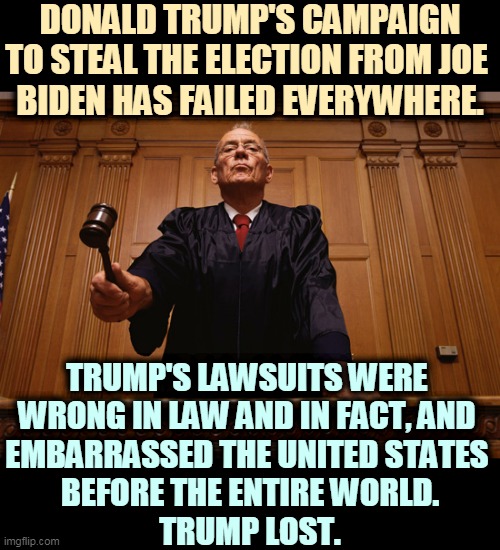 Trump lost and he behaved like a complete pratt. | DONALD TRUMP'S CAMPAIGN TO STEAL THE ELECTION FROM JOE 
BIDEN HAS FAILED EVERYWHERE. TRUMP'S LAWSUITS WERE 
WRONG IN LAW AND IN FACT, AND 
EMBARRASSED THE UNITED STATES 
BEFORE THE ENTIRE WORLD.
TRUMP LOST. | image tagged in trump,loser,lawsuit,lost | made w/ Imgflip meme maker