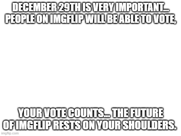 Remember...VOTE! | DECEMBER 29TH IS VERY IMPORTANT... PEOPLE ON IMGFLIP WILL BE ABLE TO VOTE, YOUR VOTE COUNTS... THE FUTURE OF IMGFLIP RESTS ON YOUR SHOULDERS. | image tagged in blank white template | made w/ Imgflip meme maker