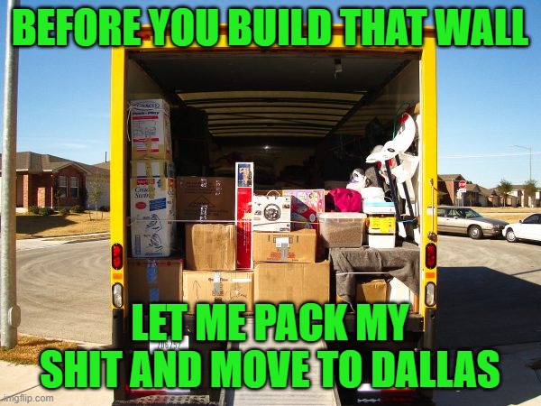 Moving truck unloading  | BEFORE YOU BUILD THAT WALL LET ME PACK MY SHIT AND MOVE TO DALLAS | image tagged in moving truck unloading | made w/ Imgflip meme maker