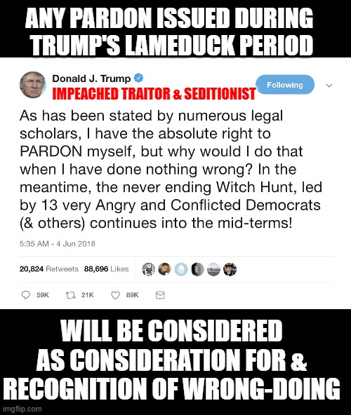 Everyone pardoned by trump can be recognized as guilty of a crime | ANY PARDON ISSUED DURING 
TRUMP'S LAMEDUCK PERIOD; IMPEACHED TRAITOR & SEDITIONIST; WILL BE CONSIDERED AS CONSIDERATION FOR & RECOGNITION OF WRONG-DOING | image tagged in trump,traitor,seditionist,pardons,criminal | made w/ Imgflip meme maker