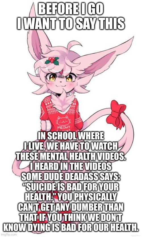 Christmas Espeon | BEFORE I GO I WANT TO SAY THIS; IN SCHOOL WHERE I LIVE, WE HAVE TO WATCH THESE MENTAL HEALTH VIDEOS. I HEARD IN THE VIDEOS SOME DUDE DEADASS SAYS: “SUICIDE IS BAD FOR YOUR HEALTH.” YOU PHYSICALLY CAN’T GET ANY DUMBER THAN THAT IF YOU THINK WE DON’T KNOW DYING IS BAD FOR OUR HEALTH. | image tagged in christmas espeon | made w/ Imgflip meme maker