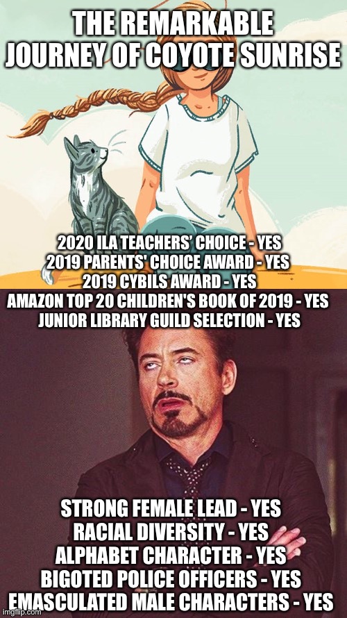 Great fun to read... not! | THE REMARKABLE JOURNEY OF COYOTE SUNRISE; 2020 ILA TEACHERS’ CHOICE - YES
2019 PARENTS' CHOICE AWARD - YES 
2019 CYBILS AWARD - YES
AMAZON TOP 20 CHILDREN'S BOOK OF 2019 - YES 
JUNIOR LIBRARY GUILD SELECTION - YES; STRONG FEMALE LEAD - YES
RACIAL DIVERSITY - YES
ALPHABET CHARACTER - YES
BIGOTED POLICE OFFICERS - YES
EMASCULATED MALE CHARACTERS - YES | image tagged in coyote sunrise,robert downey jr annoyed | made w/ Imgflip meme maker
