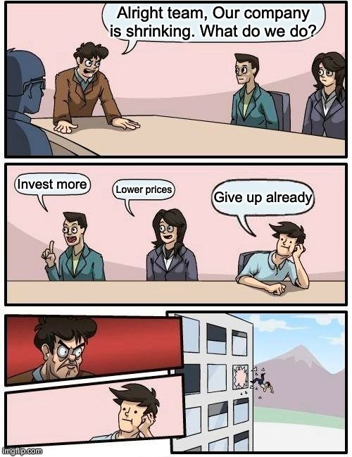 Boardroom Meeting Suggestion | Alright team, Our company
is shrinking. What do we do? Invest more; Lower prices; Give up already | image tagged in memes,boardroom meeting suggestion | made w/ Imgflip meme maker