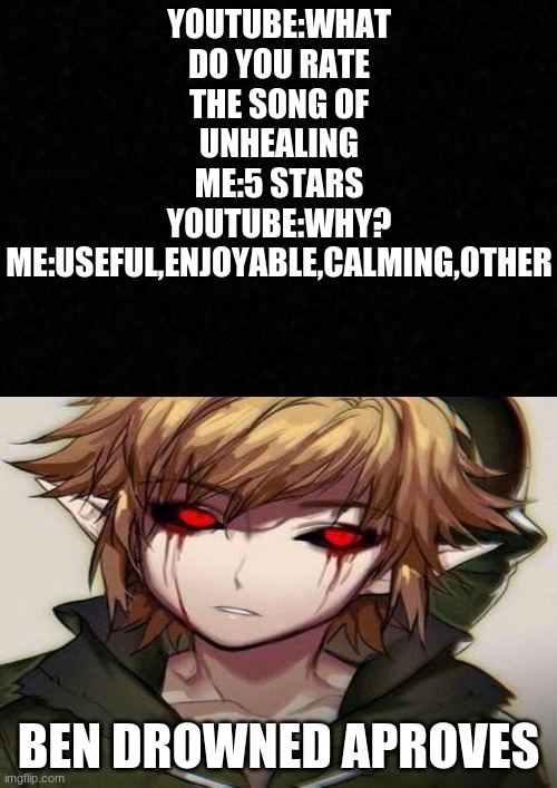 something is wrong with me... i actally said this to youtube | YOUTUBE:WHAT DO YOU RATE THE SONG OF UNHEALING
ME:5 STARS
YOUTUBE:WHY?
ME:USEFUL,ENJOYABLE,CALMING,OTHER; BEN DROWNED APROVES | image tagged in blank,creepypasta | made w/ Imgflip meme maker