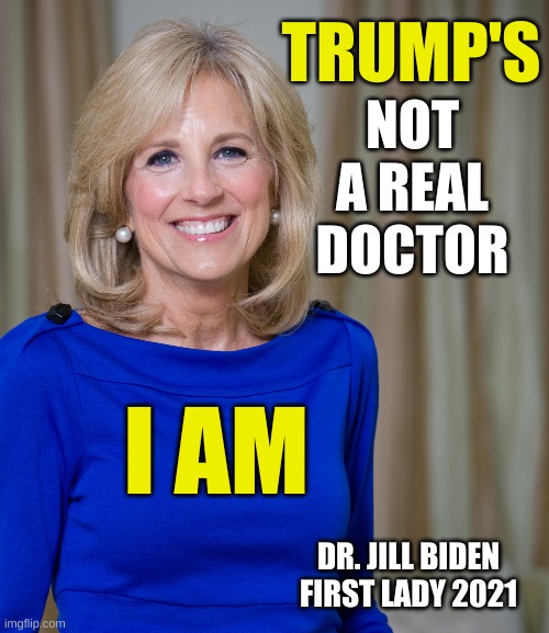 dr jill biden joes wife | TRUMP'S; NOT
A REAL
DOCTOR; I AM; DR. JILL BIDEN
FIRST LADY 2021 | image tagged in dr jill biden joes wife,trump lost,election 2020,joe biden,jill biden,conservative hypocrisy | made w/ Imgflip meme maker