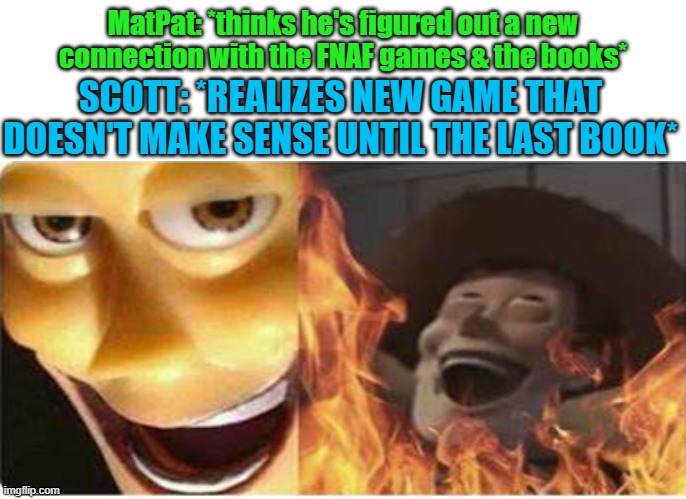 Haha FNAF law go brrr | MatPat: *thinks he's figured out a new connection with the FNAF games & the books*; SCOTT: *REALIZES NEW GAME THAT DOESN'T MAKE SENSE UNTIL THE LAST BOOK* | image tagged in fnaf,satanic woody,law,scott cawthon,game theory | made w/ Imgflip meme maker