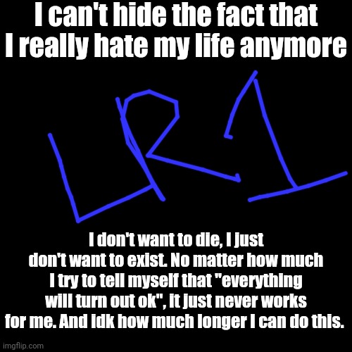 I Don't Want This To Affect My Memes, So If You See Something That Has The Initial In Username "LR1", It's A Hint Who Posted It | I can't hide the fact that I really hate my life anymore; I don't want to die, I just don't want to exist. No matter how much I try to tell myself that "everything will turn out ok", it just never works for me. And idk how much longer I can do this. | image tagged in black blank | made w/ Imgflip meme maker