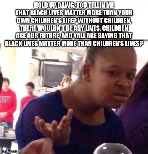 Think about the Children, they're seeing you going around destroying stuff and chanting: "BLM" and watching you guys destroy stu | HOLD UP DAWG, YOU TELLIN ME THAT BLACK LIVES MATTER MORE THAN YOUR OWN CHILDREN'S LIFE? WITHOUT CHILDREN, THERE WOULDN'T BE ANY LIVES, CHILDREN ARE OUR FUTURE, AND YALL ARE SAYING THAT BLACK LIVES MATTER MORE THAN CHILDREN'S LIVES? | image tagged in memes,black girl wat,blm,political meme,politics,truth | made w/ Imgflip meme maker