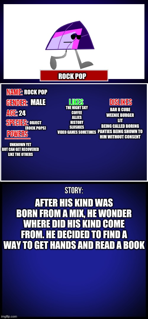 heres a showcase for Rock-Pop | ROCK POP; ROCK POP; MALE; BAR B CUBE
WEENIE BURGER
LIT
BEING CALLED BORING
PANTIES BEING SHOWN TO HIM WITHOUT CONSENT; THE NIGHT SKY
COFFEE
ALLIES
HISTORY
SLUSHIES
VIDEO GAMES SOMETIMES; 24; OBJECT
(ROCK POPS); UNKNOWN YET
BUT CAN GET RECOVERED LIKE THE OTHERS; AFTER HIS KIND WAS BORN FROM A MIX, HE WONDER WHERE DID HIS KIND COME FROM. HE DECIDED TO FIND A WAY TO GET HANDS AND READ A BOOK | image tagged in oc full showcase | made w/ Imgflip meme maker