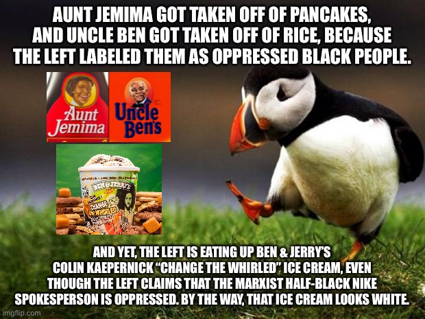 The left is eating a stupid sundae | AUNT JEMIMA GOT TAKEN OFF OF PANCAKES, AND UNCLE BEN GOT TAKEN OFF OF RICE, BECAUSE THE LEFT LABELED THEM AS OPPRESSED BLACK PEOPLE. AND YET, THE LEFT IS EATING UP BEN & JERRY’S COLIN KAEPERNICK “CHANGE THE WHIRLED” ICE CREAM, EVEN THOUGH THE LEFT CLAIMS THAT THE MARXIST HALF-BLACK NIKE SPOKESPERSON IS OPPRESSED. BY THE WAY, THAT ICE CREAM LOOKS WHITE. | image tagged in memes,unpopular opinion puffin,colin kaepernick,liberal logic,stupid,ice cream | made w/ Imgflip meme maker