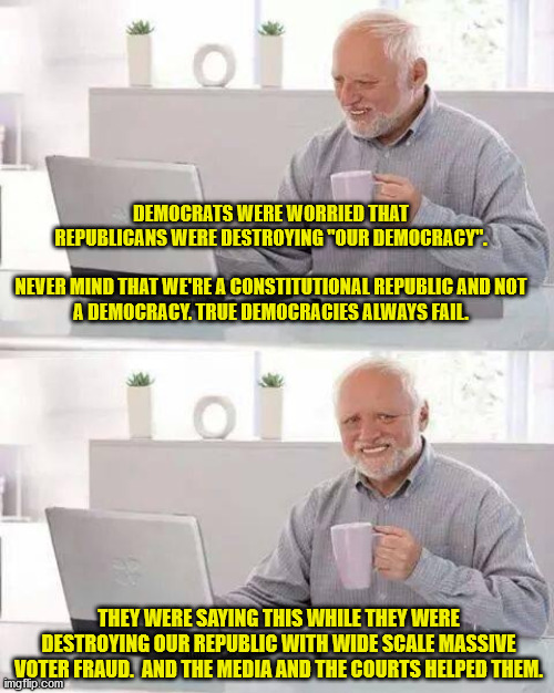 What is the point of ever voting again (Democrat, Republican, other) if your vote doesn't matter? | DEMOCRATS WERE WORRIED THAT REPUBLICANS WERE DESTROYING "OUR DEMOCRACY".
 
NEVER MIND THAT WE'RE A CONSTITUTIONAL REPUBLIC AND NOT A DEMOCRACY. TRUE DEMOCRACIES ALWAYS FAIL. THEY WERE SAYING THIS WHILE THEY WERE DESTROYING OUR REPUBLIC WITH WIDE SCALE MASSIVE VOTER FRAUD.  AND THE MEDIA AND THE COURTS HELPED THEM. | image tagged in voter fraud,end of the republic,death of freedom,democrats destroyed america | made w/ Imgflip meme maker