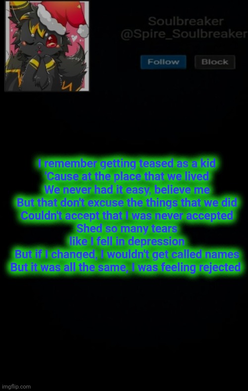 Don't you dare ask | I remember getting teased as a kid
'Cause at the place that we lived
We never had it easy, believe me
But that don't excuse the things that we did
Couldn't accept that I was never accepted
Shed so many tears like I fell in depression
But if I changed, I wouldn't get called names
But it was all the same, I was feeling rejected | image tagged in spire christmas announcement template | made w/ Imgflip meme maker