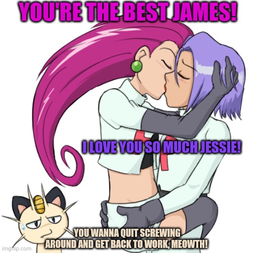 Parallel pokemon dating-verse Jessie x James | YOU'RE THE BEST JAMES! I LOVE YOU SO MUCH JESSIE! YOU WANNA QUIT SCREWING AROUND AND GET BACK TO WORK, MEOWTH! | image tagged in pokemon,jessie,james,true love,kissing | made w/ Imgflip meme maker