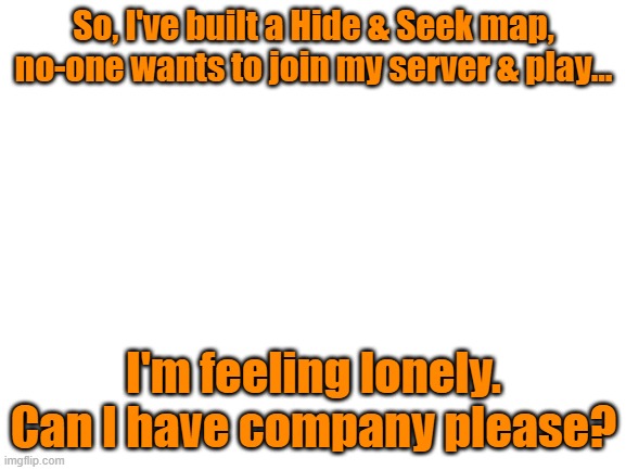 It's a good map... (Code in Desc) | So, I've built a Hide & Seek map, no-one wants to join my server & play... I'm feeling lonely. Can I have company please? | image tagged in blank white template,minecraft,alone | made w/ Imgflip meme maker