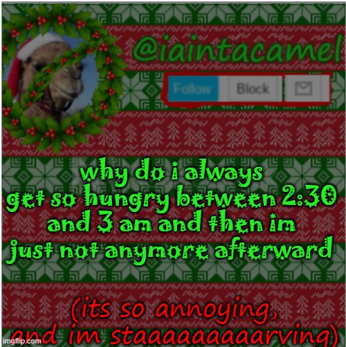 i neeed some *inhales* foooooooooooooooooooooooooooooooooooooooooooooooooooooooooooooooooooooooooooooooooooooooooooooooooooooooo | why do i always get so hungry between 2:30 and 3 am and then im just not anymore afterward; (its so annoying, and im staaaaaaaaarving) | image tagged in iaintacamel | made w/ Imgflip meme maker