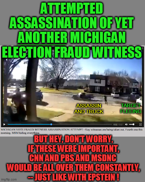 Another coincidence/robbery, just like Seth Rich, right?  Just keep believing the deep state's corporatocracy media, bitches. | ATTEMPTED ASSASSINATION OF YET ANOTHER MICHIGAN ELECTION FRAUD WITNESS; ______; ASSASSIN AND TRUCK; TARGET FLEEING; BUT HEY, DON'T WORRY, IF THESE WERE IMPORTANT, CNN AND PBS AND MSDNC 
WOULD BE ALL OVER THEM CONSTANTLY,
-- JUST LIKE WITH EPSTEIN ! | image tagged in election fraud,political assassination,michigan witnesses,liberal media | made w/ Imgflip meme maker