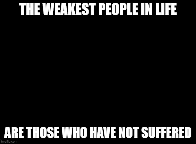 blank black |  THE WEAKEST PEOPLE IN LIFE; ARE THOSE WHO HAVE NOT SUFFERED | image tagged in blank black | made w/ Imgflip meme maker
