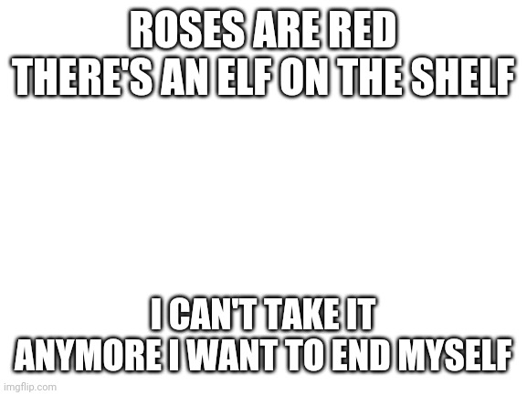 Blank White Template | ROSES ARE RED THERE'S AN ELF ON THE SHELF; I CAN'T TAKE IT ANYMORE I WANT TO END MYSELF | image tagged in blank white template | made w/ Imgflip meme maker