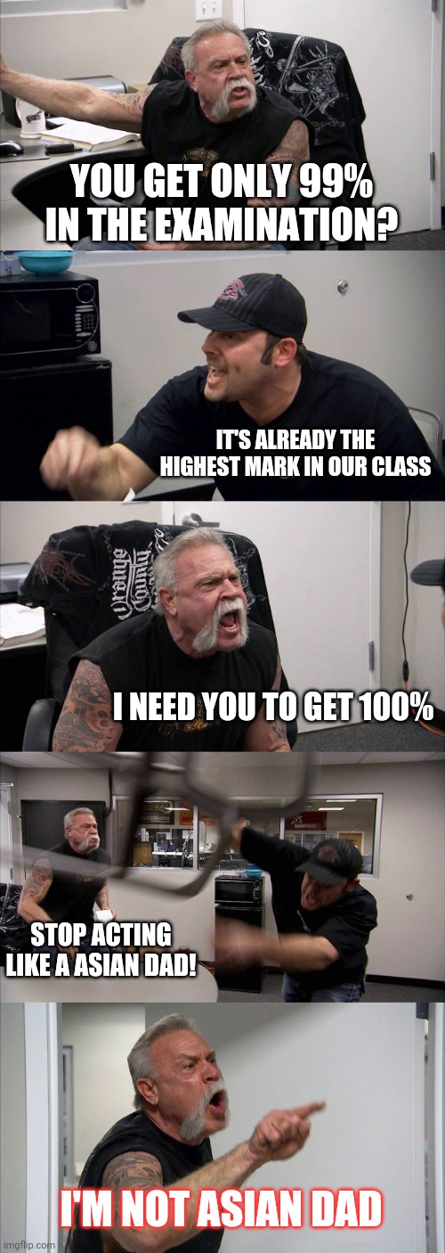 Asian dad... | YOU GET ONLY 99% IN THE EXAMINATION? IT'S ALREADY THE HIGHEST MARK IN OUR CLASS; I NEED YOU TO GET 100%; STOP ACTING LIKE A ASIAN DAD! I'M NOT ASIAN DAD | image tagged in memes,american chopper argument | made w/ Imgflip meme maker