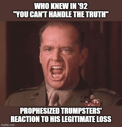 'A Few Good Men' proved to be highly prophetic | WHO KNEW IN '92
"YOU CAN'T HANDLE THE TRUTH"; PROPHESIZED TRUMPSTERS' REACTION TO HIS LEGITIMATE LOSS | image tagged in trump,election 2020,voter fraud,loser | made w/ Imgflip meme maker