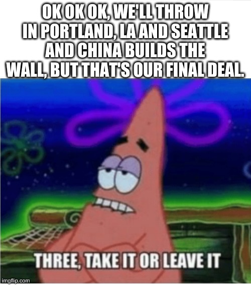 Three take it or leave it with textroom | OK OK OK, WE'LL THROW IN PORTLAND, LA AND SEATTLE AND CHINA BUILDS THE WALL, BUT THAT'S OUR FINAL DEAL. | image tagged in three take it or leave it with textroom | made w/ Imgflip meme maker