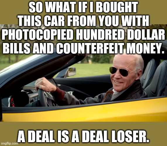 If it works for Democrat elections, I'm going to be a billionaire after i get more printer ink and paper from Staples | SO WHAT IF I BOUGHT THIS CAR FROM YOU WITH PHOTOCOPIED HUNDRED DOLLAR BILLS AND COUNTERFEIT MONEY. A DEAL IS A DEAL LOSER. | image tagged in biden car | made w/ Imgflip meme maker
