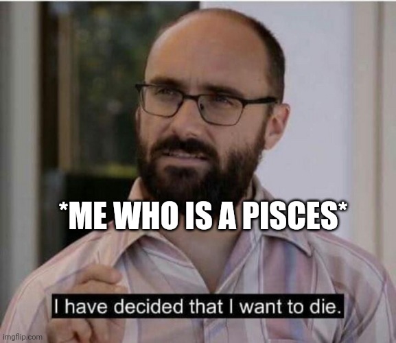 I have decided that I want to die | *ME WHO IS A PISCES* | image tagged in i have decided that i want to die | made w/ Imgflip meme maker