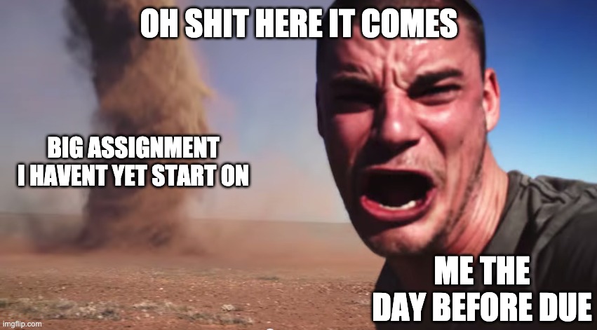 i have 6-8 pages math-chemistry-biology-assignemt due in 3 days and i havent started | OH SHIT HERE IT COMES; BIG ASSIGNMENT I HAVENT YET START ON; ME THE DAY BEFORE DUE | image tagged in here it comes | made w/ Imgflip meme maker