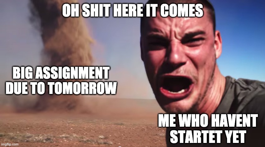 i have a 6-8 pages math-chemisty-biology-assignment due in 3 day and i havent startet yet | OH SHIT HERE IT COMES; BIG ASSIGNMENT DUE TO TOMORROW; ME WHO HAVENT STARTET YET | image tagged in here it comes | made w/ Imgflip meme maker