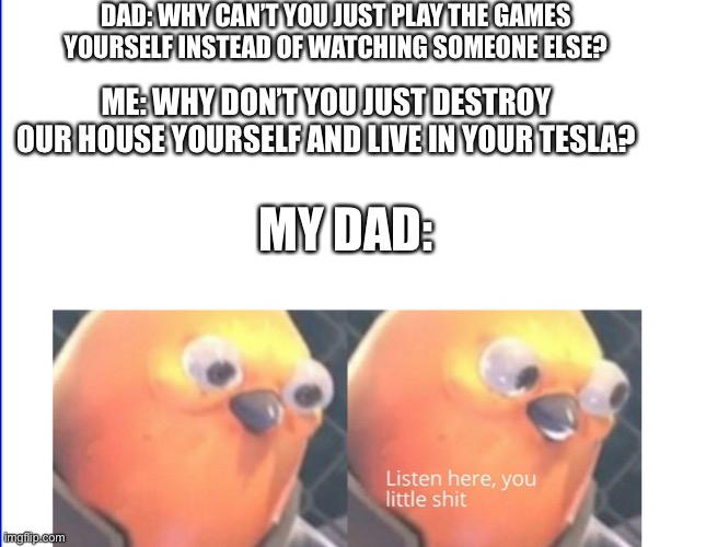 True story btw | DAD: WHY CAN’T YOU JUST PLAY THE GAMES YOURSELF INSTEAD OF WATCHING SOMEONE ELSE? ME: WHY DON’T YOU JUST DESTROY OUR HOUSE YOURSELF AND LIVE IN YOUR TESLA? MY DAD: | image tagged in listen here you little shit,dad,lol so funny,building | made w/ Imgflip meme maker