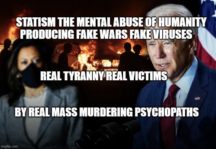 Biden Harris Election 2020 Democrats | STATISM THE MENTAL ABUSE OF HUMANITY PRODUCING FAKE WARS FAKE VIRUSES; REAL TYRANNY REAL VICTIMS                                               
                             BY REAL MASS MURDERING PSYCHOPATHS | image tagged in biden harris election 2020 democrats | made w/ Imgflip meme maker