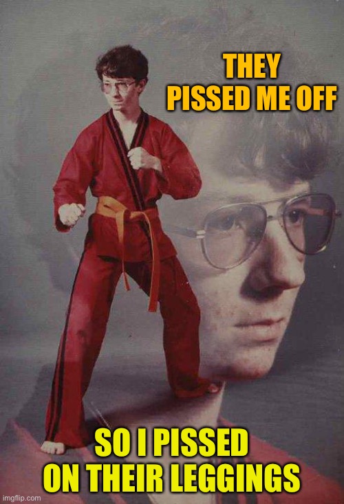 Karate Kyle Meme | THEY PISSED ME OFF; SO I PISSED ON THEIR LEGGINGS | image tagged in memes,karate kyle | made w/ Imgflip meme maker