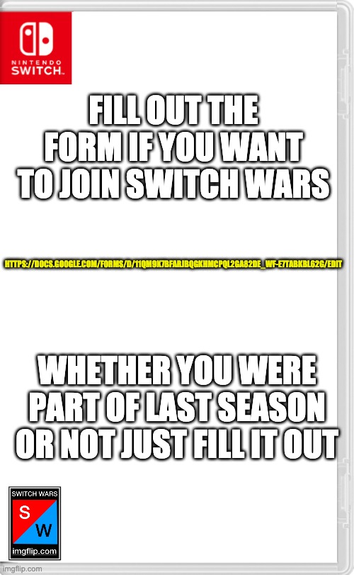 https://docs.google.com/forms/d/11QM9k7BFaRJbqgkHMcPQl2Ga82dE_wF-E7TaBKbL62g/edit | FILL OUT THE FORM IF YOU WANT TO JOIN SWITCH WARS; HTTPS://DOCS.GOOGLE.COM/FORMS/D/11QM9K7BFARJBQGKHMCPQL2GA82DE_WF-E7TABKBL62G/EDIT; WHETHER YOU WERE PART OF LAST SEASON OR NOT JUST FILL IT OUT | image tagged in switch wars template | made w/ Imgflip meme maker