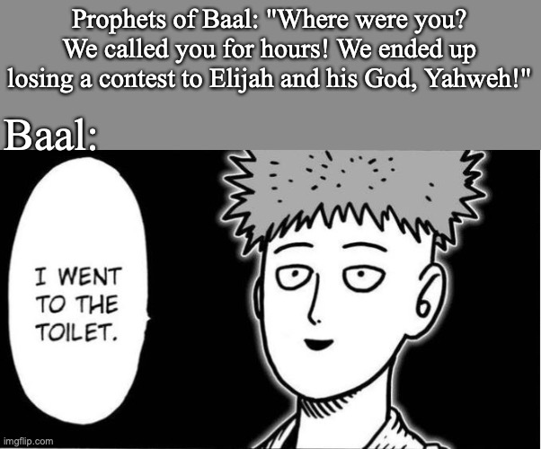 1 Kings 18:20-40 | Prophets of Baal: "Where were you? We called you for hours! We ended up losing a contest to Elijah and his God, Yahweh!"; Baal: | image tagged in one punch man,holy bible,god | made w/ Imgflip meme maker