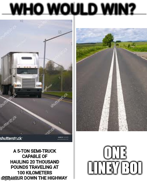 WHO WOULD WIN? A 5-TON SEMI-TRUCK CAPABLE OF HAULING 20 THOUSAND POUNDS TRAVELING AT 100 KILOMETERS PER HOUR DOWN THE HIGHWAY; ONE LINEY BOI | image tagged in who would win | made w/ Imgflip meme maker