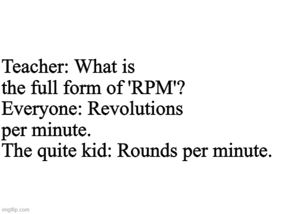 Well.... | Teacher: What is the full form of 'RPM'?
Everyone: Revolutions per minute.
The quite kid: Rounds per minute. | image tagged in blank white template | made w/ Imgflip meme maker