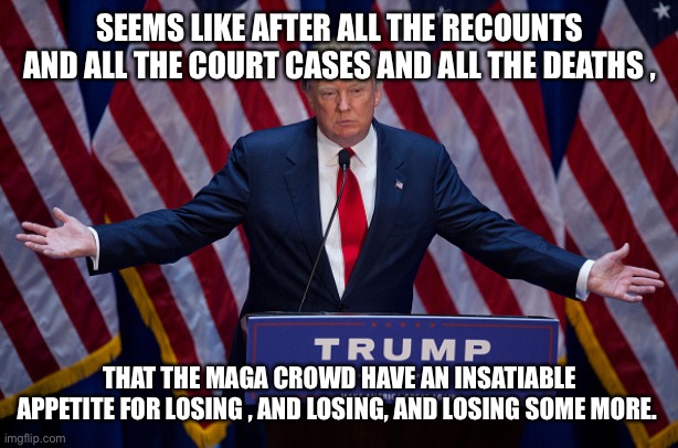 Donald Trump | SEEMS LIKE AFTER ALL THE RECOUNTS AND ALL THE COURT CASES AND ALL THE DEATHS , THAT THE MAGA CROWD HAVE AN INSATIABLE APPETITE FOR LOSING , AND LOSING, AND LOSING SOME MORE. | image tagged in donald trump | made w/ Imgflip meme maker