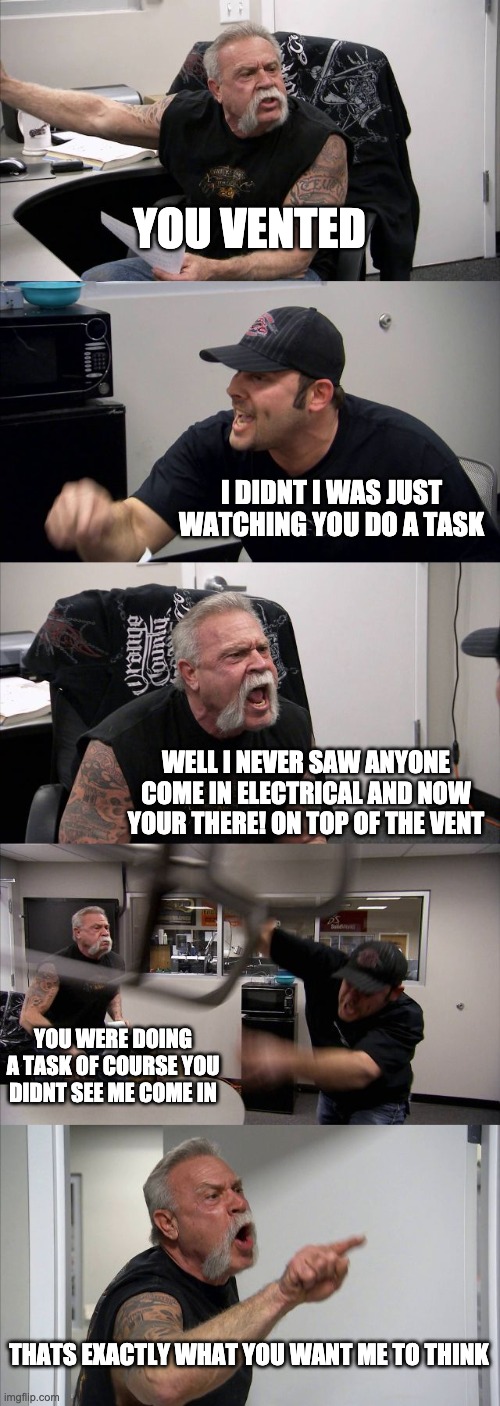 American Chopper Argument | YOU VENTED; I DIDNT I WAS JUST WATCHING YOU DO A TASK; WELL I NEVER SAW ANYONE COME IN ELECTRICAL AND NOW YOUR THERE! ON TOP OF THE VENT; YOU WERE DOING A TASK OF COURSE YOU DIDNT SEE ME COME IN; THATS EXACTLY WHAT YOU WANT ME TO THINK | image tagged in memes,american chopper argument | made w/ Imgflip meme maker