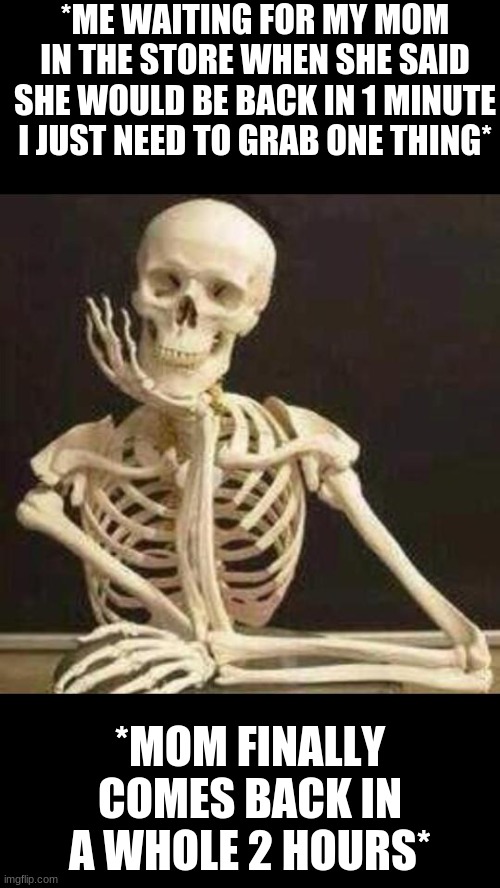 skeleton waiting | *ME WAITING FOR MY MOM IN THE STORE WHEN SHE SAID SHE WOULD BE BACK IN 1 MINUTE I JUST NEED TO GRAB ONE THING*; *MOM FINALLY COMES BACK IN A WHOLE 2 HOURS* | image tagged in skeleton waiting | made w/ Imgflip meme maker