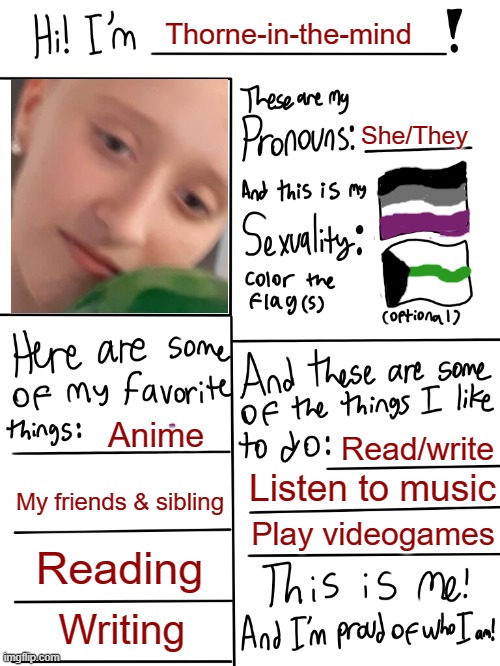 Don't mind the picture, I purposely chose one where I look dead inside | Thorne-in-the-mind; She/They; Anime; Read/write; Listen to music; My friends & sibling; Play videogames; Reading; Writing | image tagged in lgbtq stream account profile | made w/ Imgflip meme maker