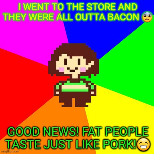 Chara's pro tips | I WENT TO THE STORE AND THEY WERE ALL OUTTA BACON 😨; GOOD NEWS! FAT PEOPLE TASTE JUST LIKE PORK!😁 | image tagged in bad advice chara,undertale,chara,cannibalism,bacon | made w/ Imgflip meme maker