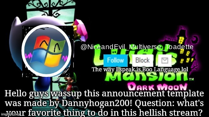 NiceAndEvil Luigis Mansion Announcement Template | The way I speak is Boo Language lol; Hello guys wassup this announcement template was made by Dannyhogan200! Question: what's your favorite thing to do in this hellish stream? | image tagged in memes | made w/ Imgflip meme maker