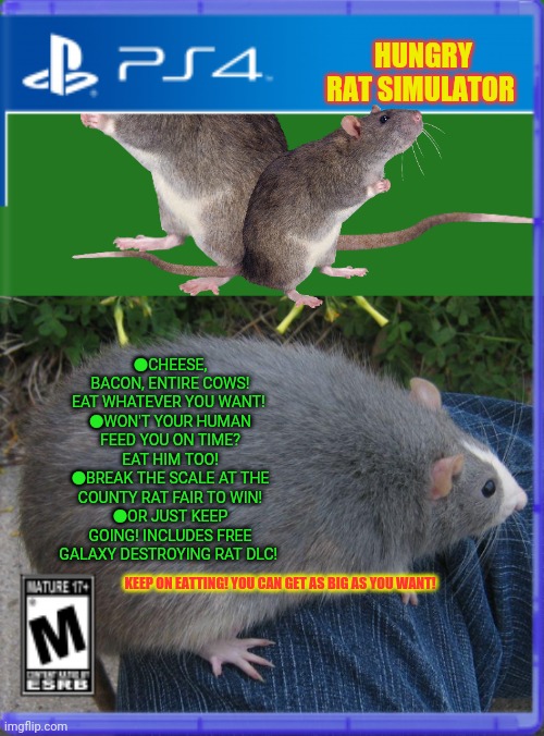 Best new ps4 game! | HUNGRY RAT SIMULATOR; ●CHEESE, BACON, ENTIRE COWS! EAT WHATEVER YOU WANT! 
●WON'T YOUR HUMAN FEED YOU ON TIME? EAT HIM TOO!
●BREAK THE SCALE AT THE COUNTY RAT FAIR TO WIN!
●OR JUST KEEP GOING! INCLUDES FREE GALAXY DESTROYING RAT DLC! KEEP ON EATTING! YOU CAN GET AS BIG AS YOU WANT! | image tagged in fake,ps4,video games,rats,need food too | made w/ Imgflip meme maker