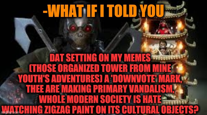 -Downvote beggars. | -WHAT IF I TOLD YOU; DAT SETTING ON MY MEMES (THOSE ORGANIZED TOWER FROM MINE YOUTH'S ADVENTURES) A 'DOWNVOTE' MARK, THEE ARE MAKING PRIMARY VANDALISM, WHOLE MODERN SOCIETY IS HATE WATCHING ZIGZAG PAINT ON ITS CULTURAL OBJECTS? | image tagged in mk,brutality,fatality mortal kombat,console wars,madness combat,vandalism | made w/ Imgflip meme maker