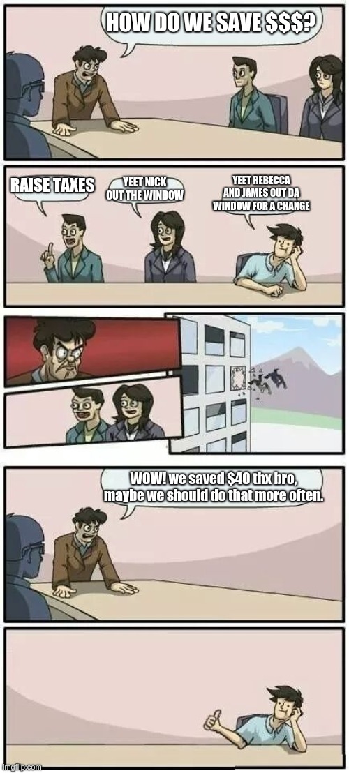 John, James, Rebecca, and Nick ---- boardroom meeting | HOW DO WE SAVE $$$? YEET REBECCA AND JAMES OUT DA WINDOW FOR A CHANGE; RAISE TAXES; YEET NICK OUT THE WINDOW; WOW! we saved $40 thx bro, maybe we should do that more often. | image tagged in boardroom meeting suggestion 2 | made w/ Imgflip meme maker