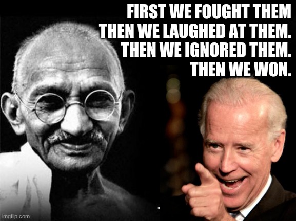 Fighting Trumpers is light wrestling pigs in the mud...sooner or later you realize they're enjoying themselves. | FIRST WE FOUGHT THEM
THEN WE LAUGHED AT THEM.
THEN WE IGNORED THEM.
THEN WE WON. | image tagged in mahatma gandhi rocks,biden,president biden,joe biden | made w/ Imgflip meme maker