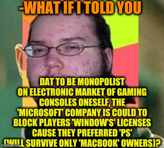 -Horror in the tube. | -WHAT IF I TOLD YOU; DAT TO BE MONOPOLIST ON ELECTRONIC MARKET OF GAMING CONSOLES ONESELF, THE 'MICROSOFT' COMPANY IS COULD TO BLOCK PLAYERS 'WINDOW'S' LICENSES CAUSE THEY PREFERRED 'PS' (WILL SURVIVE ONLY 'MACBOOK' OWNERS)? | image tagged in fat gamer,what if i told you,xbox vs ps4,survivor,jesusmacbook,monopoly money | made w/ Imgflip meme maker