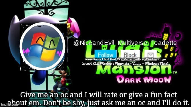 NiceAndEvil Luigis Mansion Announcement Template | Sometimes I feel that OCs Moxed with a Windows logo is cool. (Ex: Windows Vinny-sta = Vinny + Windows Vista); Give me an oc and I will rate or give a fun fact about em. Don't be shy, just ask me an oc and I'll do it. | image tagged in niceandevil luigis mansion announcement template | made w/ Imgflip meme maker
