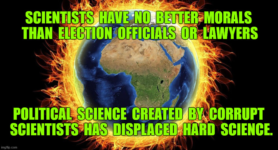 Corrupt, falsified science is widely used to achieve political goals of grasping and exploiting power | SCIENTISTS  HAVE  NO  BETTER  MORALS  THAN  ELECTION  OFFICIALS  OR  LAWYERS; POLITICAL  SCIENCE  CREATED  BY  CORRUPT 
 SCIENTISTS  HAS  DISPLACED  HARD  SCIENCE. | image tagged in climate change,science,scientists,global warming,coronavirus,cdc | made w/ Imgflip meme maker