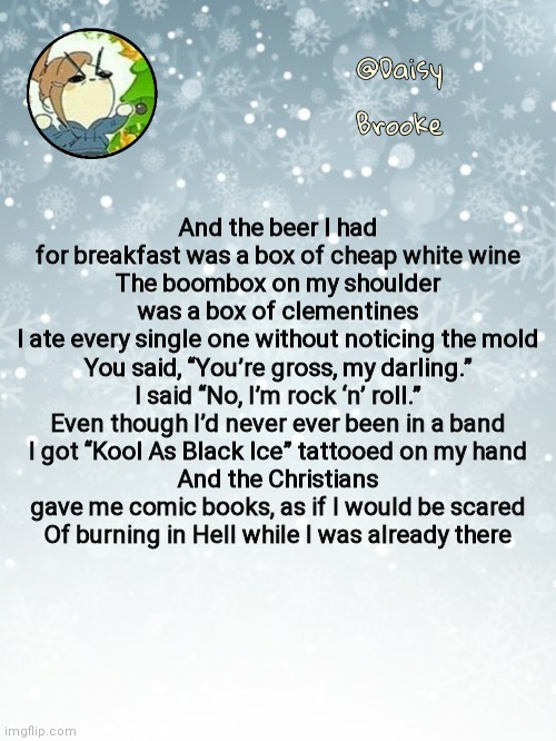 E | And the beer I had for breakfast was a box of cheap white wine
The boombox on my shoulder was a box of clementines
I ate every single one without noticing the mold
You said, “You’re gross, my darling.” I said “No, I’m rock ‘n’ roll.”
Even though I’d never ever been in a band
I got “Kool As Black Ice” tattooed on my hand
And the Christians gave me comic books, as if I would be scared
Of burning in Hell while I was already there | image tagged in daisy's christmas template | made w/ Imgflip meme maker